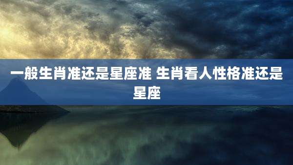 一般生肖准还是星座准 生肖看人性格准还是星座