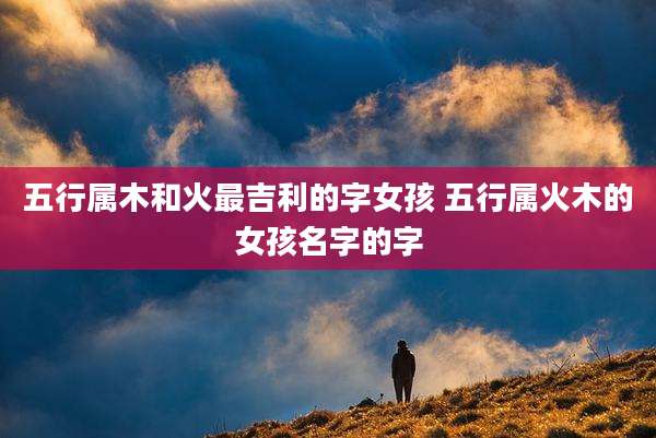 五行属木和火最吉利的字女孩 五行属火木的女孩名字的字