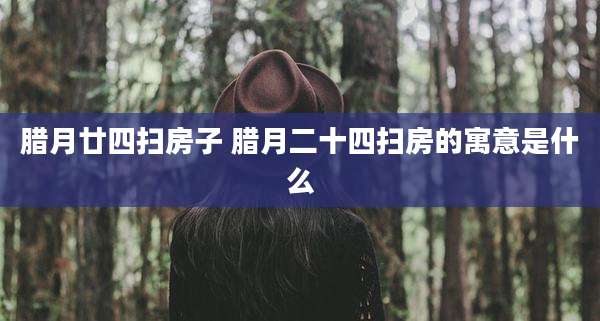 腊月廿四扫房子 腊月二十四扫房的寓意是什么