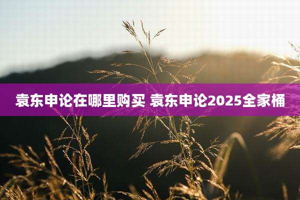 袁东申论在哪里购买 袁东申论2025全家桶