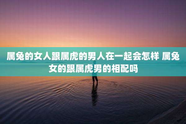 属兔的女人跟属虎的男人在一起会怎样 属兔女的跟属虎男的相配吗