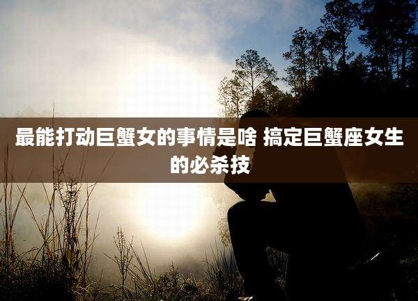 最能打动巨蟹女的事情是啥 搞定巨蟹座女生的必杀技