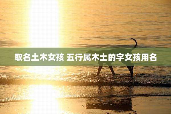 取名土木女孩 五行属木土的字女孩用名