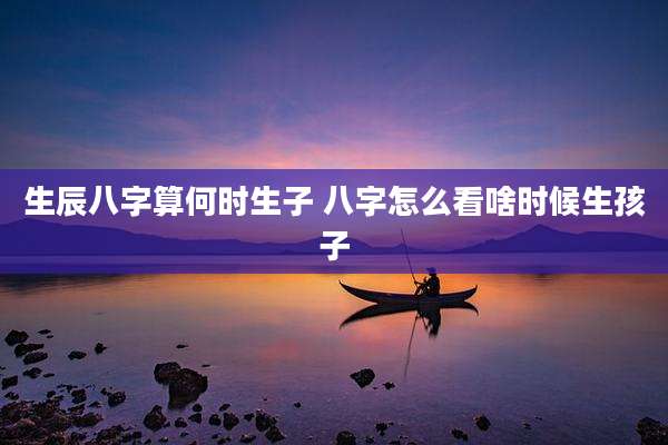 生辰八字算何时生子 八字怎么看啥时候生孩子