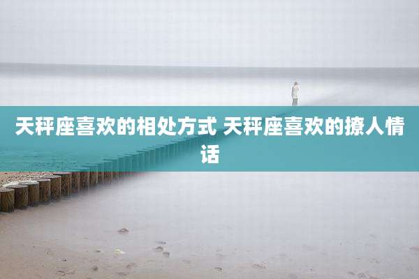 天秤座喜欢的相处方式 天秤座喜欢的撩人情话