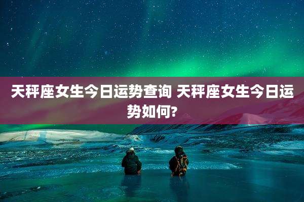 天秤座女生今日运势查询 天秤座女生今日运势如何?