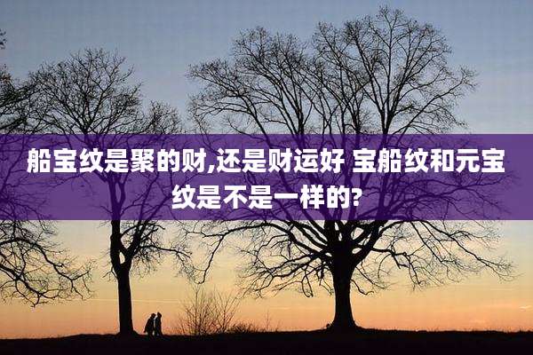 船宝纹是聚的财,还是财运好 宝船纹和元宝纹是不是一样的?
