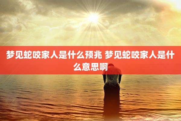 梦见蛇咬家人是什么预兆 梦见蛇咬家人是什么意思啊