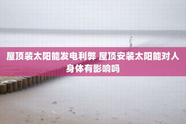 屋顶装太阳能发电利弊 屋顶安装太阳能对人身体有影响吗