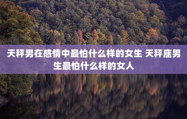 天秤男在感情中最怕什么样的女生 天秤座男生最怕什么样的女人