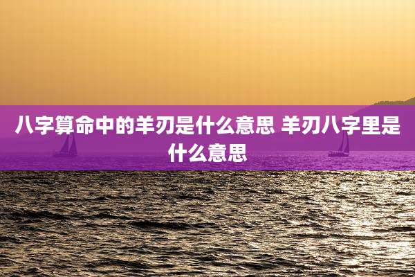八字算命中的羊刃是什么意思 羊刃八字里是什么意思