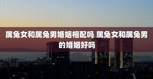 属兔女和属兔男婚姻相配吗 属兔女和属兔男的婚姻好吗