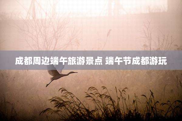 成都周边端午旅游景点 端午节成都游玩