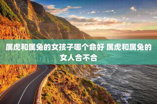 属虎和属兔的女孩子哪个命好 属虎和属兔的女人合不合