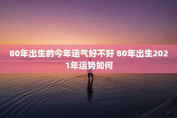80年出生的今年运气好不好 80年出生2021年运势如何