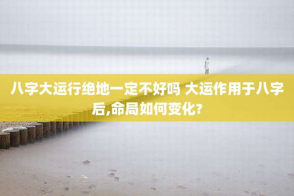 八字大运行绝地一定不好吗 大运作用于八字后,命局如何变化?