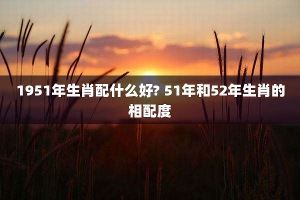 1951年生肖配什么好? 51年和52年生肖的相配度
