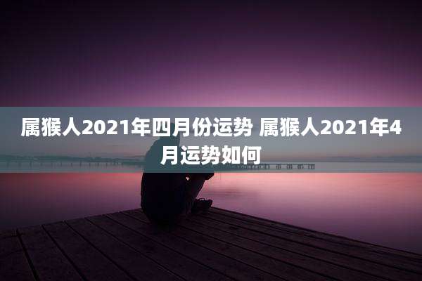 属猴人2021年四月份运势 属猴人2021年4月运势如何