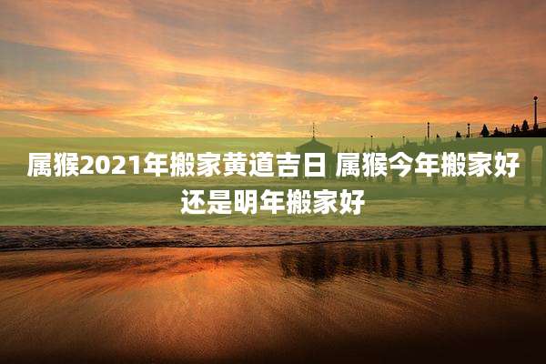 属猴2021年搬家黄道吉日 属猴今年搬家好还是明年搬家好