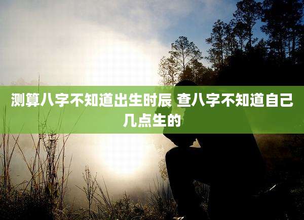 测算八字不知道出生时辰 查八字不知道自己几点生的