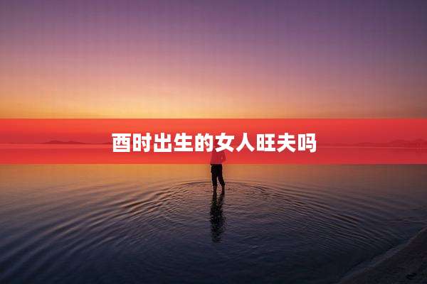 酉时出生的女人旺夫吗