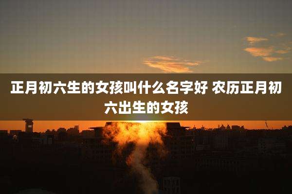 正月初六生的女孩叫什么名字好 农历正月初六出生的女孩