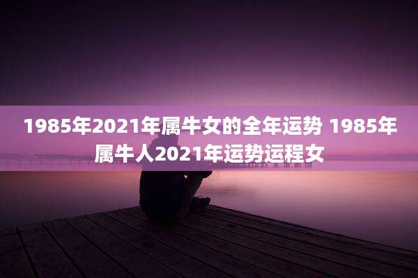 1985年2021年属牛女的全年运势 1985年属牛人2021年运势运程女