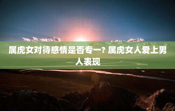 属虎女对待感情是否专一? 属虎女人爱上男人表现