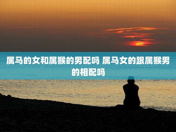 属马的女和属猴的男配吗 属马女的跟属猴男的相配吗