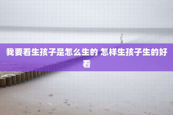 我要看生孩子是怎么生的 怎样生孩子生的好看
