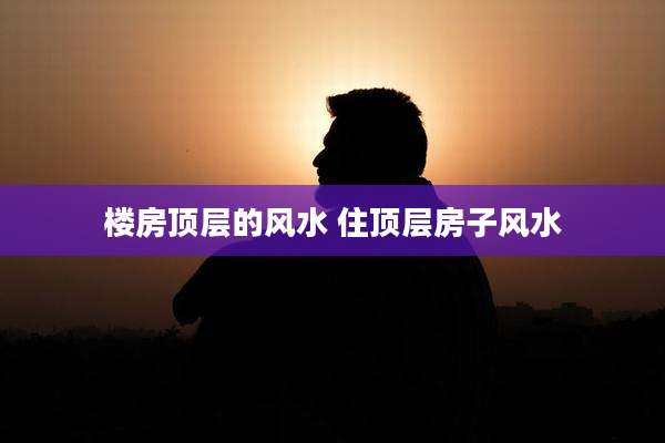 楼房顶层的风水 住顶层房子风水