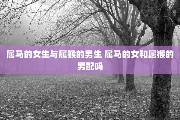 属马的女生与属猴的男生 属马的女和属猴的男配吗