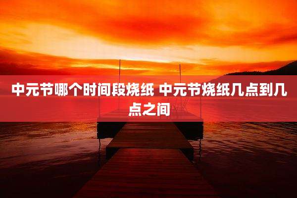 中元节哪个时间段烧纸 中元节烧纸几点到几点之间