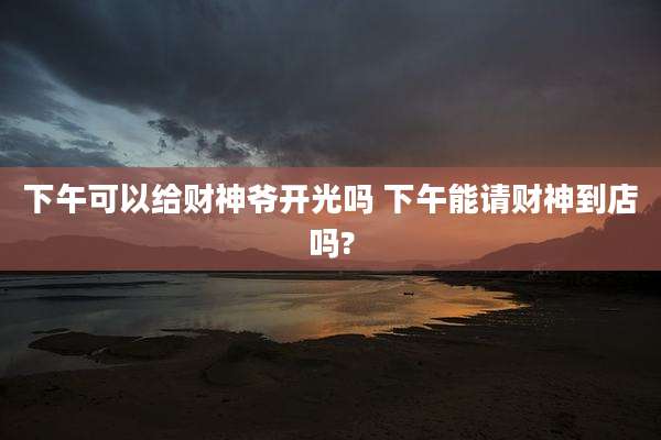 下午可以给财神爷开光吗 下午能请财神到店吗?