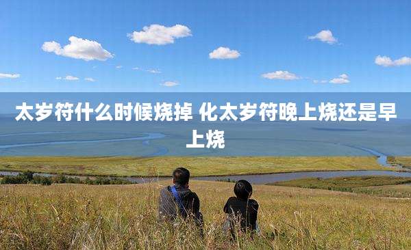 太岁符什么时候烧掉 化太岁符晚上烧还是早上烧