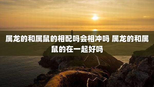 属龙的和属鼠的相配吗会相冲吗 属龙的和属鼠的在一起好吗