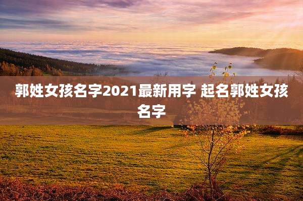 郭姓女孩名字2021最新用字 起名郭姓女孩名字