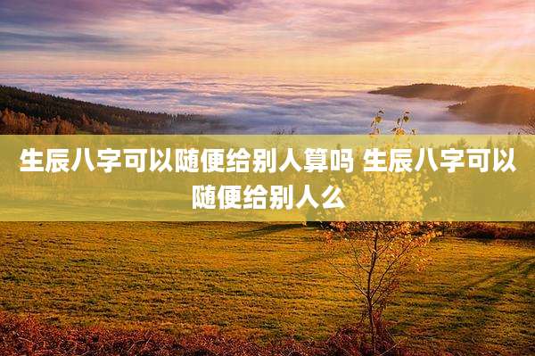 生辰八字可以随便给别人算吗 生辰八字可以随便给别人么