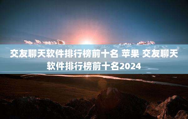 交友聊天软件排行榜前十名 苹果 交友聊天软件排行榜前十名2024