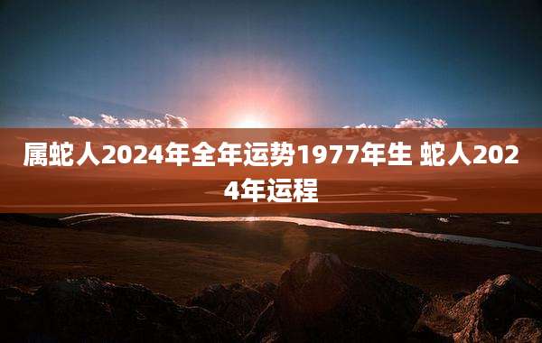 属蛇人2024年全年运势1977年生 蛇人2024年运程