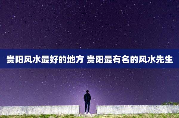 贵阳风水最好的地方 贵阳最有名的风水先生