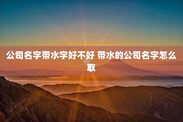 公司名字带水字好不好 带水的公司名字怎么取