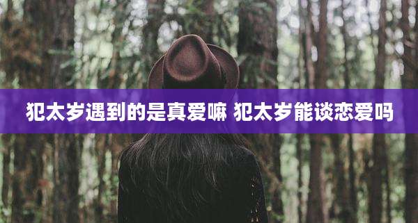 犯太岁遇到的是真爱嘛 犯太岁能谈恋爱吗