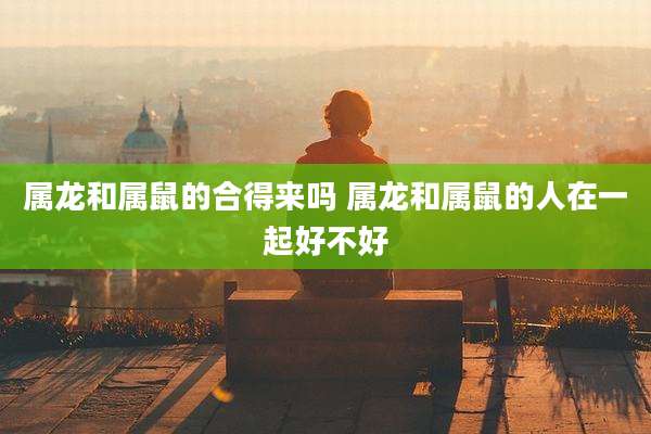 属龙和属鼠的合得来吗 属龙和属鼠的人在一起好不好