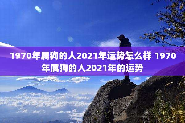 1970年属狗的人2021年运势怎么样 1970年属狗的人2021年的运势