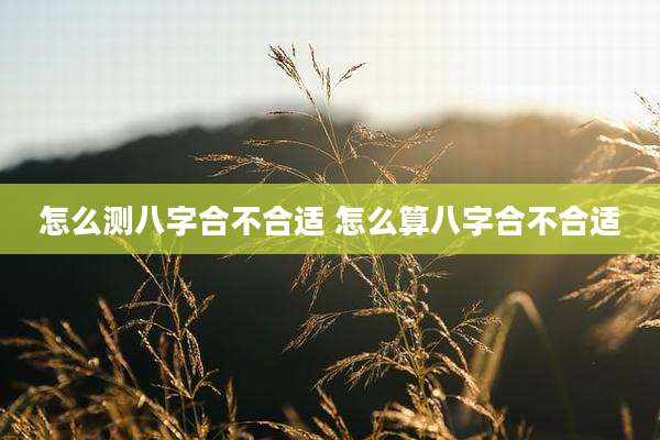 怎么测八字合不合适 怎么算八字合不合适