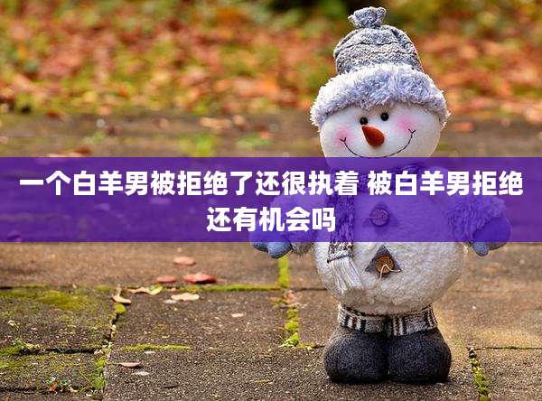 一个白羊男被拒绝了还很执着 被白羊男拒绝还有机会吗