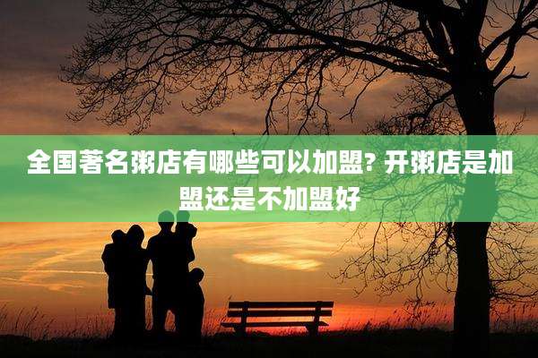 全国著名粥店有哪些可以加盟? 开粥店是加盟还是不加盟好
