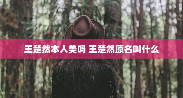 王楚然本人美吗 王楚然原名叫什么