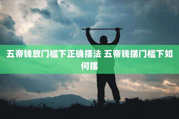 五帝钱放门槛下正确摆法 五帝钱摆门槛下如何摆